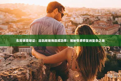 东莞调查取证：出轨婚姻挽回成功率：揭秘情感修复的复杂之路