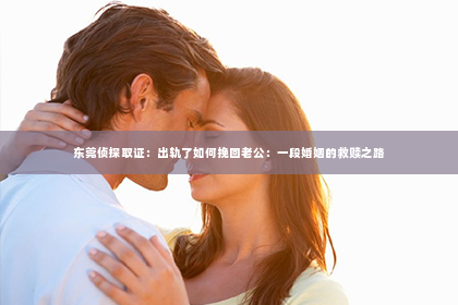 东莞侦探取证：出轨了如何挽回老公：一段婚姻的救赎之路