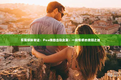 东莞侦探取证：Pua挽回出轨女友：一段情感的救赎之路