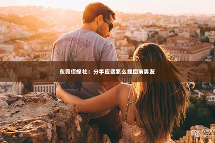 东莞侦探社：分手应该怎么挽回前男友