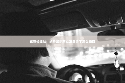 东莞侦探社：婚后出轨前女友复合了怎么挽回