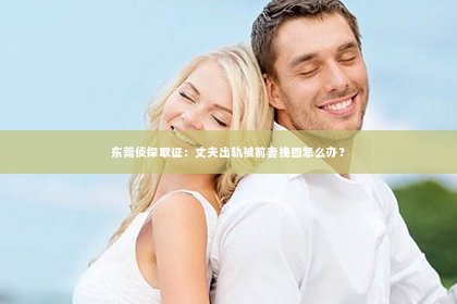 东莞侦探取证：丈夫出轨被前妻挽回怎么办？