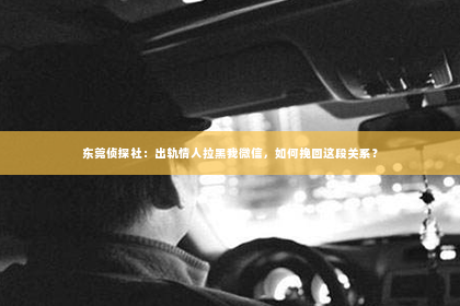 东莞侦探社：出轨情人拉黑我微信，如何挽回这段关系？