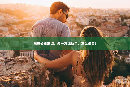 东莞侦探取证：另一方出轨了，怎么挽回？