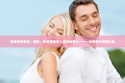 东莞侦探取证：标题：怎样挽回女人出轨的老公——一段婚姻的救赎之路