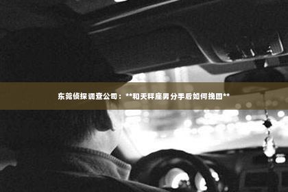 东莞侦探调查公司：**和天秤座男分手后如何挽回**