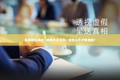 东莞侦探取证：异地男友出轨，该怎么办才能挽回？