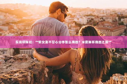 东莞侦探社：**前女友不甘心分手怎么挽回？深度解析挽回之道**