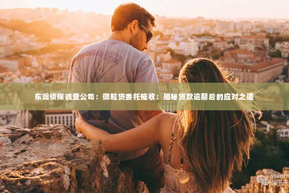 东莞侦探调查公司：微粒贷委托催收：揭秘贷款逾期后的应对之道