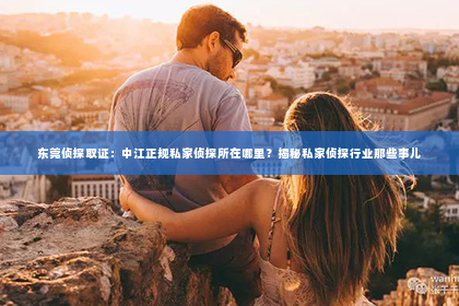 东莞侦探取证：中江正规私家侦探所在哪里？揭秘私家侦探行业那些事儿