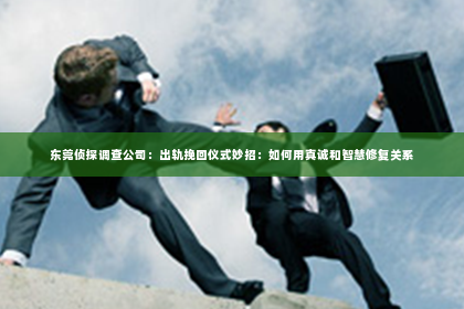 东莞侦探调查公司：出轨挽回仪式妙招：如何用真诚和智慧修复关系