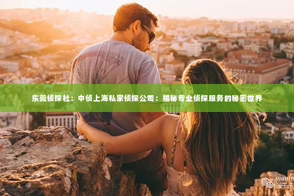 东莞侦探社：中侦上海私家侦探公司：揭秘专业侦探服务的秘密世界