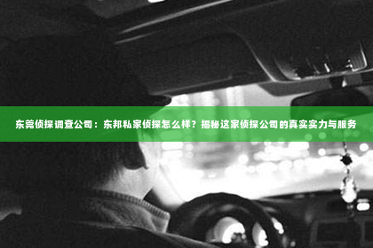 东莞侦探调查公司：东邦私家侦探怎么样？揭秘这家侦探公司的真实实力与服务