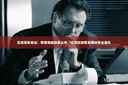东莞侦探取证：情感挽回服务公司 - 让您的爱情重燃的专业团队
