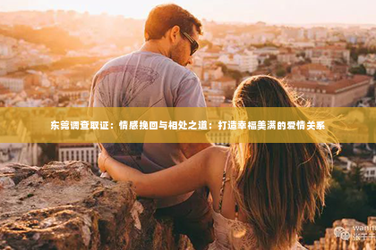 东莞调查取证：情感挽回与相处之道：打造幸福美满的爱情关系