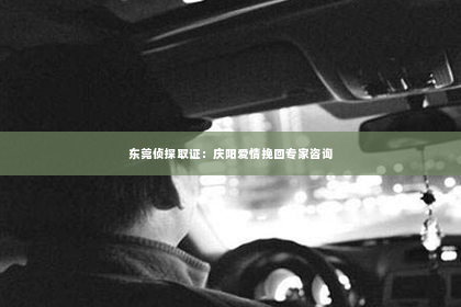 东莞侦探取证：庆阳爱情挽回专家咨询