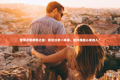 重新点燃感情之路：前任分手一年后，如何挽回心爱的人？