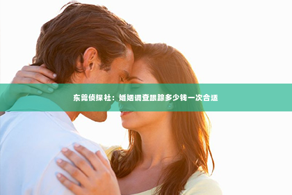 东莞侦探社：婚姻调查跟踪多少钱一次合适