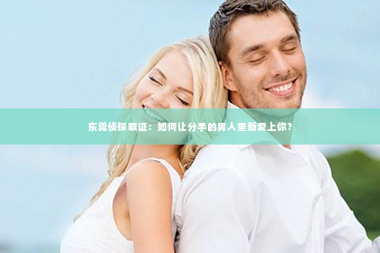 东莞侦探取证：如何让分手的男人重新爱上你？