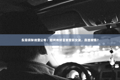 东莞侦探调查公司：如何用财富重整前女友，赢回爱情？