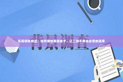 东莞侦探取证：如何挽回离婚妻子，让二婚不再是必然的选择