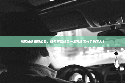 东莞侦探调查公司：如何有效挽回一年异地恋分手的恋人？