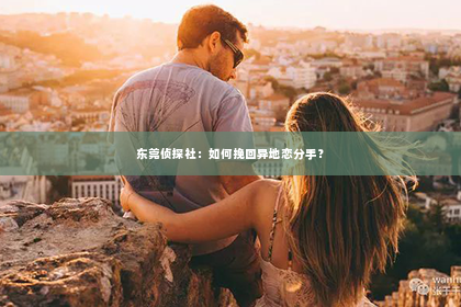 东莞侦探社：如何挽回异地恋分手？