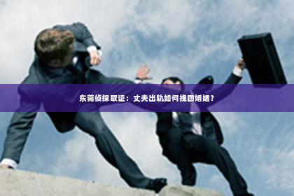 东莞侦探取证：丈夫出轨如何挽回婚姻？