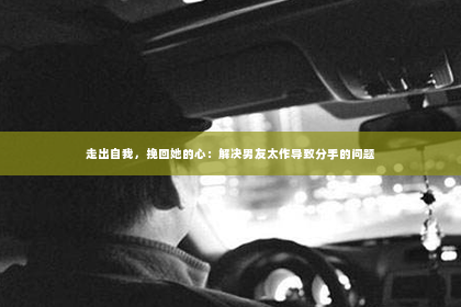 走出自我，挽回她的心：解决男友太作导致分手的问题