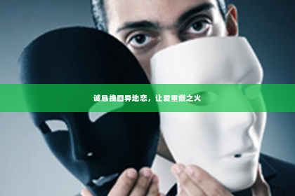 诚恳挽回异地恋，让爱重燃之火