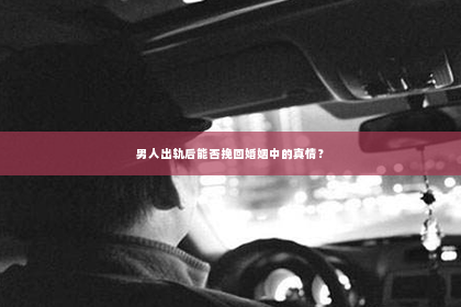 男人出轨后能否挽回婚姻中的真情？