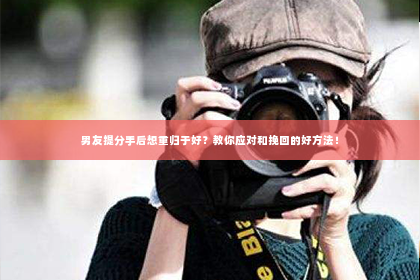 男友提分手后想重归于好？教你应对和挽回的好方法！