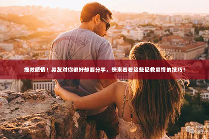 挽救感情！男友对你很好却要分手，快来看看这些拯救爱情的技巧！