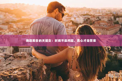 挽回离去的天蝎女：时间不是问题，真心才是答案