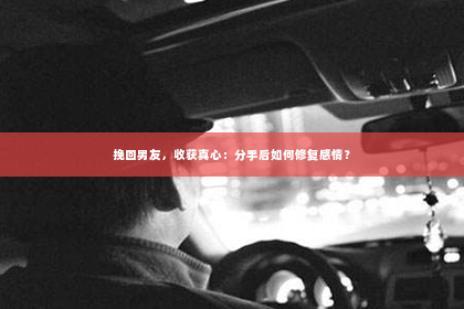 挽回男友，收获真心：分手后如何修复感情？