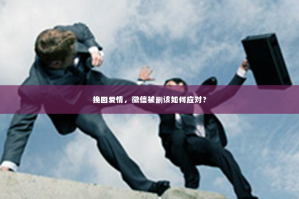 挽回爱情，微信被删该如何应对？