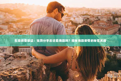 东莞调查取证：强势分手后还能挽回吗？揭秘挽回爱情的秘密武器