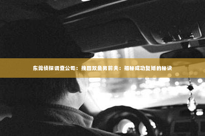 东莞侦探调查公司：挽回双鱼男前夫：揭秘成功复婚的秘诀