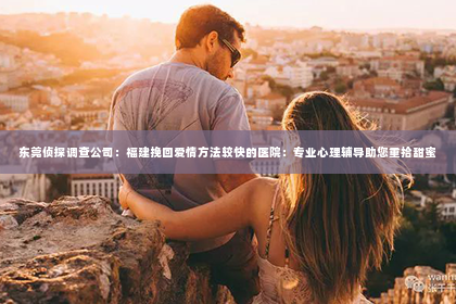 东莞侦探调查公司：福建挽回爱情方法较快的医院：专业心理辅导助您重拾甜蜜