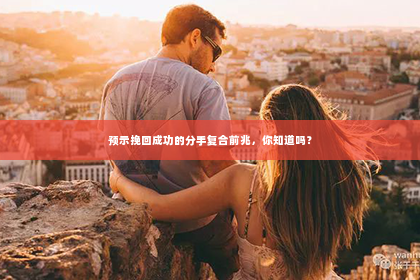 预示挽回成功的分手复合前兆，你知道吗？