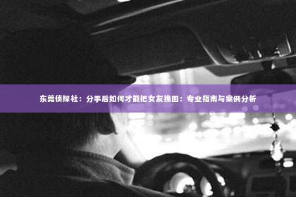 东莞侦探社：分手后如何才能把女友挽回：专业指南与案例分析