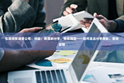 东莞侦探调查公司：标题：我提的分手，我想挽回——如何走出分手阴影，重拾爱情
