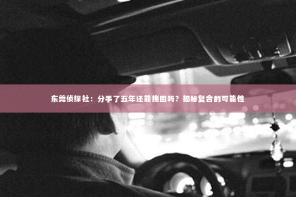 东莞侦探社：分手了五年还能挽回吗？揭秘复合的可能性
