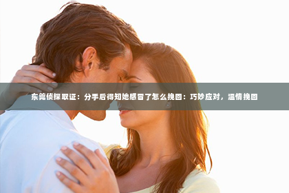 东莞侦探取证：分手后得知她感冒了怎么挽回：巧妙应对，温情挽回