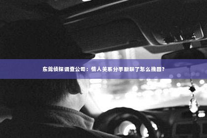 东莞侦探调查公司：情人关系分手断联了怎么挽回？