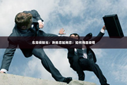 东莞侦探社：异地恋加网恋：如何挽回爱情
