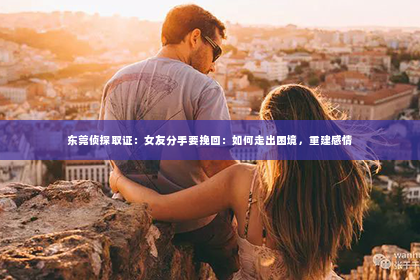 东莞侦探取证：女友分手要挽回：如何走出困境，重建感情