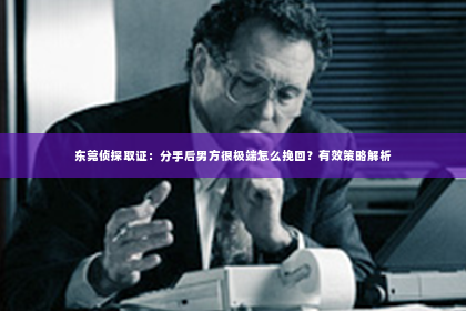 东莞侦探取证：分手后男方很极端怎么挽回？有效策略解析