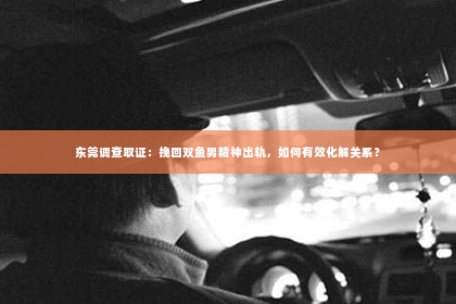 东莞调查取证：挽回双鱼男精神出轨，如何有效化解关系？