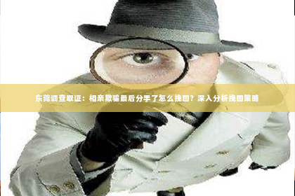 东莞调查取证：相亲欺骗最后分手了怎么挽回？深入分析挽回策略